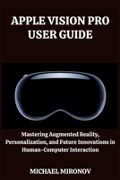 APPLE VISION PRO USER GUIDE: Mastering Augmented Reality, Personalization, and Future Innovations in Human-Computer Interaction B0CTYFX1KJ Book Cover
