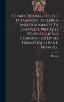 Hermès Trismégiste [the Poemander, Asclepius And Fragments]. Tr. Complète Précédée D'une Étude Sur L'origine Des Livres Hermétiques Par L. Ménard... 1022625616 Book Cover