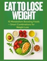 EAT TO LOSE WEIGHT: 10 Metabolism-Boosting Foods + Smart Combinations for Fast, Natural Weight Loss B0G46J1FXZ Book Cover