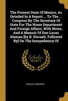 The Present State Of Mexico, As Detailed In A Report ... To The ... Congress By The Secretary Of State For The Home Department And Foreign Affairs, ... Disraeli. Followed By] On The Inexpediency Of 1010825275 Book Cover