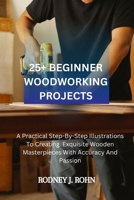 25+ BEGINNER WOODWORKING PROJECTS: A Practical Step-By-Step Illustrations To Creating Exquisite Wooden Masterpieces With Accuracy And Passion, Exploring The Beauty Of Timber Through Skillful Hands.. B0CSYLJB3P Book Cover