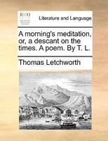 A Morning's Meditation, or, a Descant on the times. A poem. By T[homas] L[etchworth]. 1241185646 Book Cover