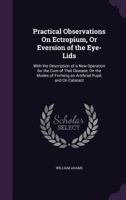 Practical Observations On Ectropium, Or Eversion of the Eye-Lids: With the Description of a New Operation for the Cure of That Disease; On the Modes of Forming an Artificial Pupil, and On Cataract 1357522754 Book Cover