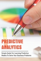 Predictive Analytics: Simple Guide For Learning Predictive Models To Solve Your Business Problems: Predictive Analytics Business Examples B08W3RNYX6 Book Cover