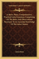 A Short, Plain, Comprehensive, Practical Latin Grammar, Comprising All the Rules and Observations Necessary to an Accurate Knowledge of the Latin ... to Show Their Right Pronunciation: with 0548286361 Book Cover