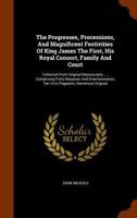 The Progresses, Processions, and Magnificent Festivities, of King James the First, His Royal Consort, Family, and Court: Collected From Original MSS., ... Parochials Registers, &c., &c; Volume 1 1016650272 Book Cover