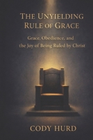 The Unyielding Rule of Grace: Grace, Obedience, and the Joy of Being Ruled by Christ B0GDFYYZKL Book Cover