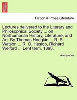 Lectures Delivered to the Literary and Philsophical Society, Newcastle-Upon-Tyne, on Northumbrian History, Literature, and Art 1241103240 Book Cover