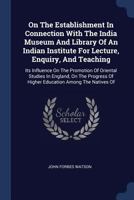 On the Establishment in Connection with the India Museum and Library of an Indian Institute for Lecture, Enquiry, and Teaching: Its Influence on the Promotion of Oriental Studies in England, on the Pr 1113366680 Book Cover