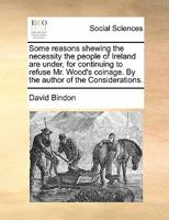 Some reasons shewing the necessity the people of Ireland are under, for continuing to refuse Mr. Wood's coinage. By the author of the Considerations. 1170865682 Book Cover