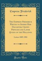 The Empress Frederick Writes to Sophie Her Daughter, Crown Princess and Later Queen of the Hellenes: Letters 1889-1901 (Classic Reprint) 1528078446 Book Cover