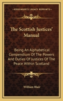 The Scottish Justices' Manual: Being an Alphabetical Compendium of the Powers and Duties of Justices of the Peace Within Scotland, and of Those Points of Law Which They Are Most Frequently Called Upon 1345700741 Book Cover