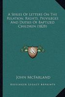 A Series Of Letters On The Relation, Rights, Privileges And Duties Of Baptized Children 1247436454 Book Cover