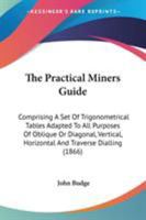 The Practical Miners' Guide; Comprising a Set of Trigonometrical Tables Adapted to All Purposes of Oblique or Diagonal, Vertical, Horizontal, and Traverse Dialling 0548669392 Book Cover