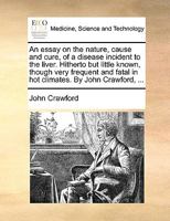 An essay on the nature, cause and cure, of a disease incident to the liver. Hitherto but little known, though very frequent and fatal in hot climates. By John Crawford, ... 1170038506 Book Cover
