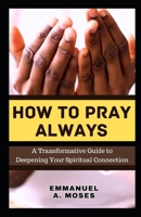 HOW TO PRAY ALWAYS: A Transformative Guide to Deepening Your Spiritual Connection calming anxiety focus intercessory move heaven properly fast beginner's guide spiritual warfare level B0CPVSRYKX Book Cover