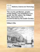 The Country Gentleman, Grazier, Sheep-dealer, and Shepherd's Sure Guide: The Fifth Edition. By William Ellis. Approved of and Recommended by The Dublin Society 1170694063 Book Cover