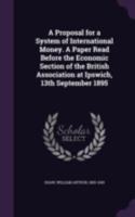 A proposal for a system of international money. A paper read before the Economic Section of the British Association at Ipswich, 13th September 1895 - Primary Source Edition 1022240218 Book Cover