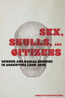 Sex, Skulls, and Citizens: Gender and Racial Science in Argentina (1860-1910) 0826522726 Book Cover