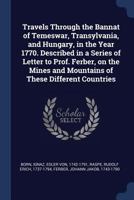 Travels Through the Bannat of Temeswar, Transylvania, and Hungary, in the Year 1770. Described in a Series of Letter to Prof. Ferber, on the Mines and Mountains of These Different Countries 1021507636 Book Cover