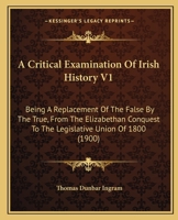 A Critical Examination Of Irish History V1: Being A Replacement Of The False By The True, From The Elizabethan Conquest To The Legislative Union Of 1800 1436723523 Book Cover