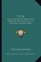 T I W: Or A View Of The Roots And Stems Of The English As A Teutonic Tongue 1165159325 Book Cover