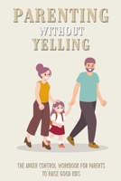 Parenting Without Yelling: The Anger Control Workbook For Parents To Raise Good Kids: Anger Management For Parents Book B091CQ66LX Book Cover