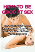 How to Be Good at Sex: How to Push Your Partners Buttons, How to Have a Crazy Sex Life and How to Be Good at Sex Every Time! 1533328684 Book Cover