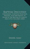 Baptism Discussed: Containing Scripture Principles, Precepts, And Precedents, In Favor Of The Baptism Of Infants And Little Children 116592188X Book Cover