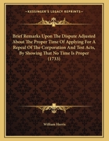 Brief remarks upon The dispute adjusted, about the proper time of applying for a repeal of the Corporation and Test Acts, by shewing that no time is proper. In a letter to a friend. 1170666450 Book Cover