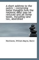 A short address to the public; containing some thoughts how the national debt may be reduced, and all home taxes, including land-tax, abolished. By William, Lord Newhaven. 1170382975 Book Cover