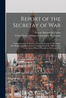 Report of the Secretay of War: Communicating the Report of Captain George B. Mcclellan, (First Regiment United States Cavalry, ) One of the Officers Sent to the Seat of War in Europe, in 1855 and 1856 1018359214 Book Cover