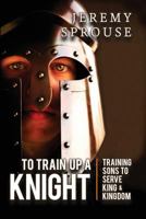 To Train Up a Knight: Training Sons to Serve King and Kingdom 0996043063 Book Cover