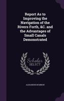 Report as to Improving the Navigation of the Rivers Forth, &C. and the Advantages of Small Canals Demonstrated 1356910815 Book Cover