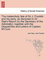 The Melancholy Fate of Sir John Franklin and his Party, as Disclosed in Dr. Rae"s Report; Together With the Despatches and Letters of Captain M'Clure, ... Officers Employed in the Arctic Expeditions 1298024544 Book Cover