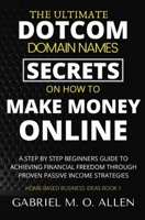 The Ultimate Dotcom Domain Names Secrets on How to Make Money Online: A Step By Step Beginners Guide to Achieving Financial Freedom through Proven Passive Income Strategies (Home-based Business Ideas) B087SJRC1K Book Cover