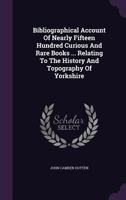 Bibliographical Account Of Nearly Fifteen Hundred Curious And Rare Books ... Relating To The History And Topography Of Yorkshire 1348215542 Book Cover