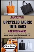 MAKING UPCYCLED FABRIC TOTE BAGS FOR BEGINNERS: Transform Old Textiles Into Stylish, Durable Bags While Boosting Creativity, Saving Money, and Enjoying a Fun, eco-Friendly Crafting Experience B0H1N1MJD3 Book Cover