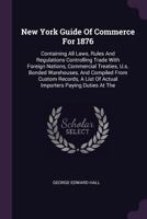 New York Guide of Commerce for 1876: Containing All Laws, Rules and Regulations Controlling Trade with Foreign Nations, Commercial Treaties, U.S. Bond 1378399552 Book Cover