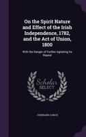 On the Spirit Nature and Effect of the Irish Independence, 1782, and the Act of Union, 1800 1146698518 Book Cover