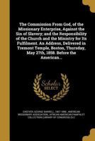 The Commission from God, of the Missionary Enterprise, Against the Sin of Slavery; And the Responsibility of the Church and the Ministry for Its Fulfilment. an Address, Delivered in Tremont Temple, Bo 1275645798 Book Cover