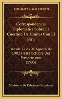 Correspondencia Diplomatica Sobre La Cuestion De Límites Con El Peru: Desde El 23 De Agosto De 1902 Hasta Octubre Del Presente Ano (1903) 1160841187 Book Cover