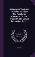 A Course Of Lectures Intended To Show The Prophetic Character Of The Whole Of The Divine Revelation, By J.t 1021173274 Book Cover