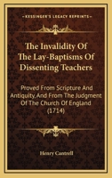 The Invalidity Of The Lay-Baptisms Of Dissenting Teachers: Proved From Scripture And Antiquity, And From The Judgment Of The Church Of England 1120036674 Book Cover