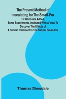 The Present Method of Inoculating for the Small-Pox; To which are added, some experiments, instituted with a view to discover the effects of a similar treatment in the natural small-pox 9377784131 Book Cover