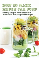 How To Make Mason Jar Food: Healthy Recipes From Breakfasts To Dinners, Including Drink Recipes: Shelf Stable Meals In A Jar B097D7BTHQ Book Cover