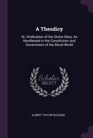 A Theodicy; or, Vindication of the Divine Glory, as Manifested in the Constitution and Government of the Moral World 1519633157 Book Cover
