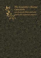 The Assembly's Shorter Catechism Catechetically Illustrated and Practically Explained: Adapted for Public and Private Instruction, From Which ... Be Found in the Question Under Consideration 1015266657 Book Cover