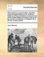 Observations on government, including some animadversions on Mr. Adams's Defence of the constitutions of government of the United States of America: ... of England. By a farmer, of New-Jersey. 1170845142 Book Cover