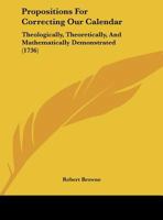 Propositions For Correcting Our Calendar: Theologically, Theoretically, And Mathematically Demonstrated 116179445X Book Cover
